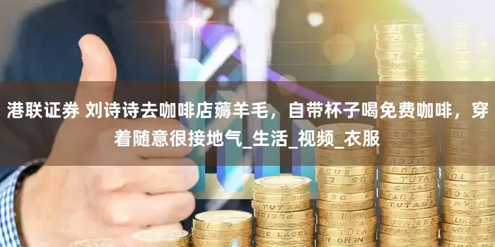 港联证券 刘诗诗去咖啡店薅羊毛，自带杯子喝免费咖啡，穿着随意很接地气_生活_视频_衣服