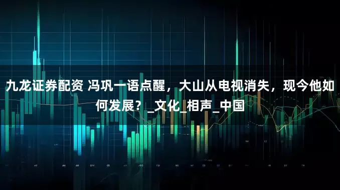 九龙证券配资 冯巩一语点醒，大山从电视消失，现今他如何发展？_文化_相声_中国