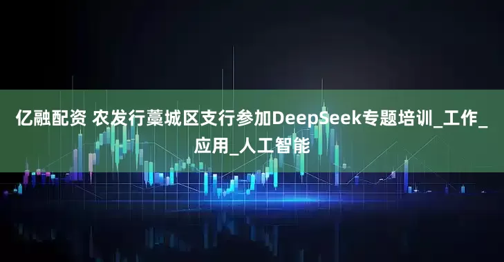 亿融配资 农发行藁城区支行参加DeepSeek专题培训_工作_应用_人工智能