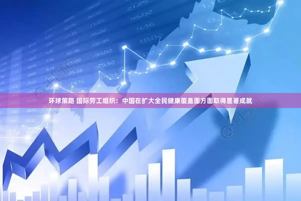 环球策路 国际劳工组织：中国在扩大全民健康覆盖面方面取得显著成就