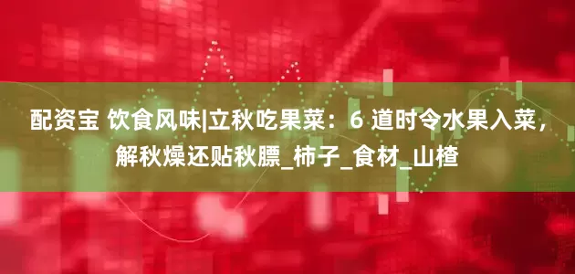 配资宝 饮食风味|立秋吃果菜：6 道时令水果入菜，解秋燥还贴秋膘_柿子_食材_山楂