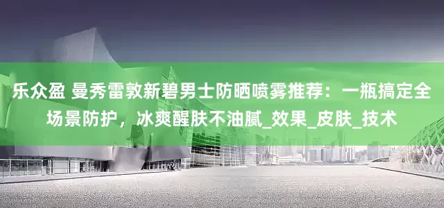 乐众盈 曼秀雷敦新碧男士防晒喷雾推荐：一瓶搞定全场景防护，冰爽醒肤不油腻_效果_皮肤_技术