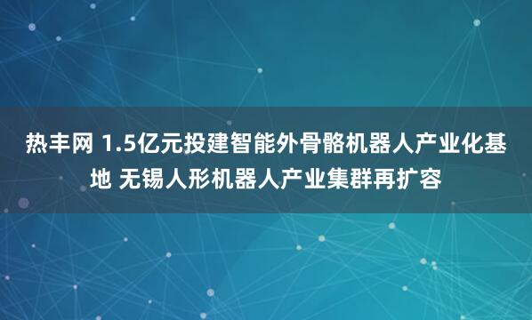 热丰网 1.5亿元投建智能外骨骼机器人产业化基地 无锡人形机器人产业集群再扩容