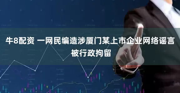牛8配资 一网民编造涉厦门某上市企业网络谣言 被行政拘留