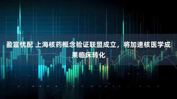 盈富忧配 上海核药概念验证联盟成立，将加速核医学成果临床转化