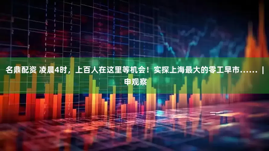 名鼎配资 凌晨4时，上百人在这里等机会！实探上海最大的零工早市……  | 申观察