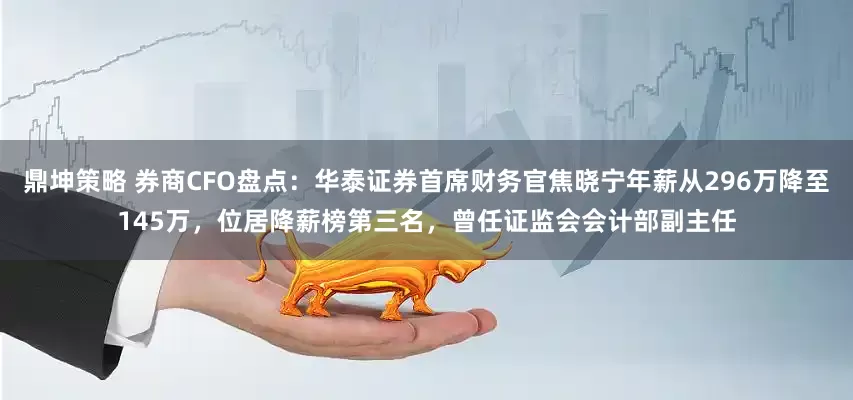 鼎坤策略 券商CFO盘点：华泰证券首席财务官焦晓宁年薪从296万降至145万，位居降薪榜第三名，曾任证监会会计部副主任